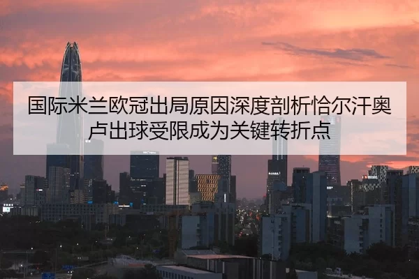 国际米兰欧冠出局原因深度剖析恰尔汗奥卢出球受限成为关键转折点