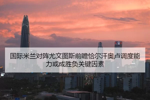 国际米兰对阵尤文图斯前瞻恰尔汗奥卢调度能力或成胜负关键因素