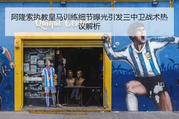 阿隆索执教皇马训练细节曝光引发三中卫战术热议解析