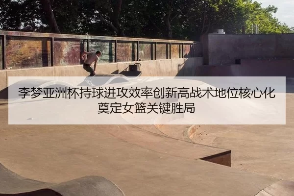 李梦亚洲杯持球进攻效率创新高战术地位核心化奠定女篮关键胜局
