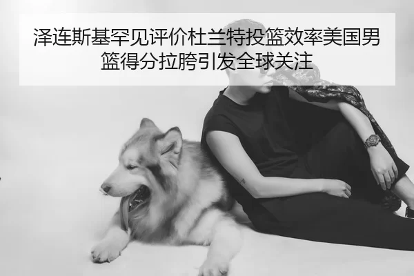 泽连斯基罕见评价杜兰特投篮效率美国男篮得分拉胯引发全球关注