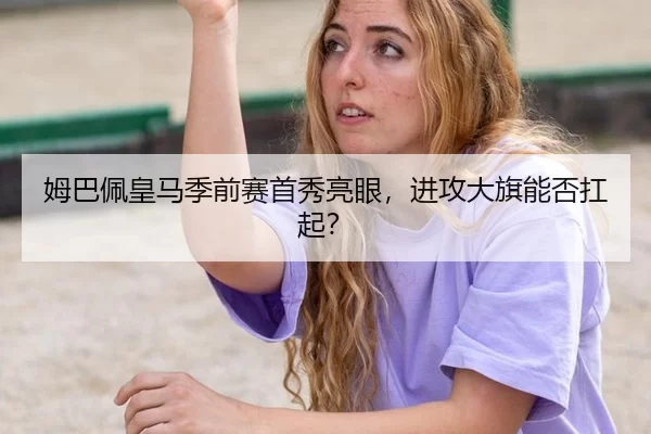 姆巴佩皇马季前赛首秀亮眼，进攻大旗能否扛起？