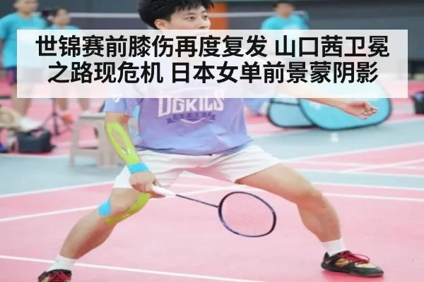 世锦赛前膝伤再度复发 山口茜卫冕之路现危机 日本女单前景蒙阴影