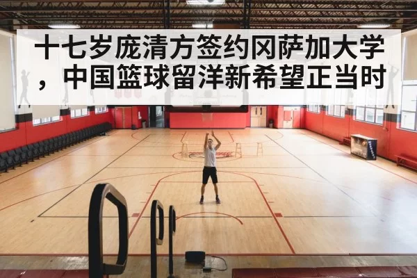 十七岁庞清方签约冈萨加大学，中国篮球留洋新希望正当时
